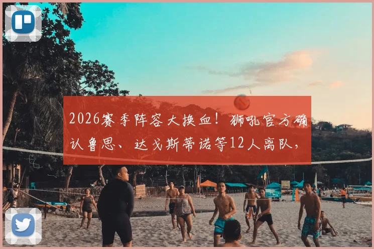 2026赛季阵容大换血！狮吼官方确认鲁思、达戈斯蒂诺等12人离队，解析重建计划与未来走向
