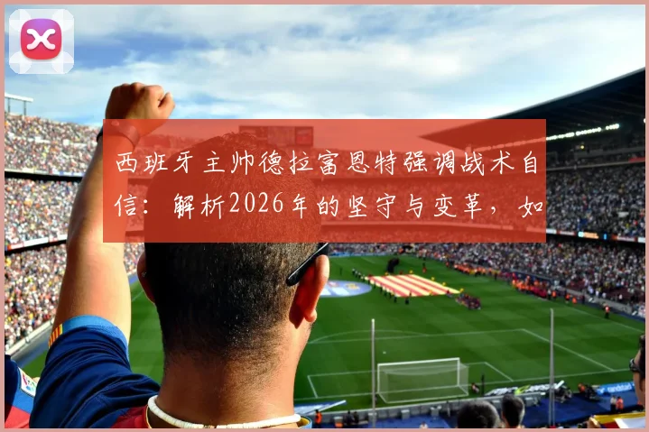 西班牙主帅德拉富恩特强调战术自信：解析2026年的坚守与变革，如何看待外界质疑？