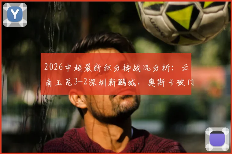 2026中超最新积分榜战况分析：云南玉昆3-2深圳新鹏城，奥斯卡破门&卡尔采夫梅开二度引爆焦点战，附全场回放观看渠道指南