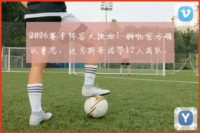 2026赛季阵容大换血！狮吼官方确认鲁思、达戈斯蒂诺等12人离队，解析重建计划与未来走向