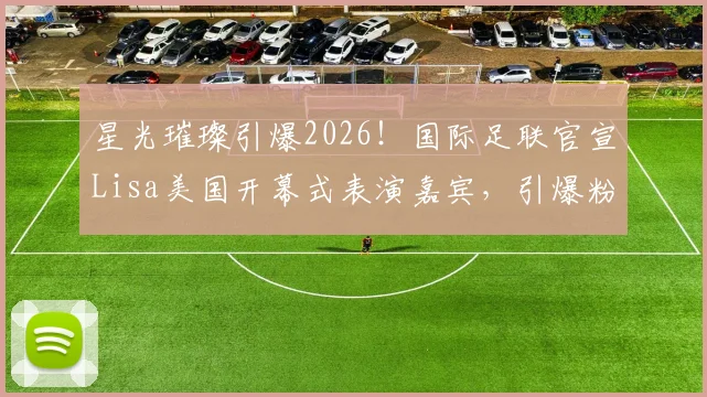 星光璀璨引爆2026！国际足联官宣Lisa美国开幕式表演嘉宾，引爆粉丝热议与观看指南
