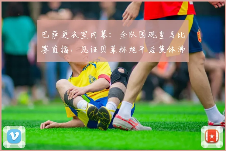巴萨更衣室内幕:全队围观皇马比赛直播,见证贝莱林绝平后集体沸腾