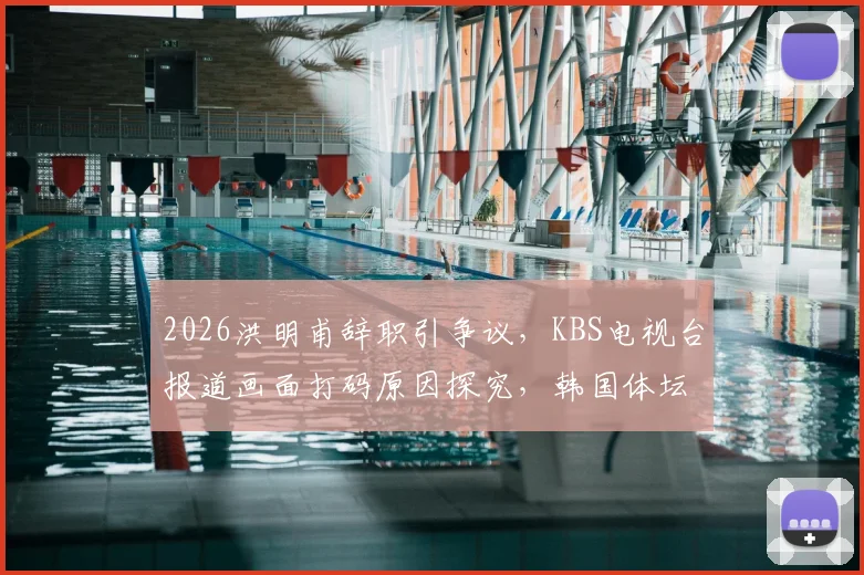 2026洪明甫辞职引争议，KBS电视台报道画面打码原因探究，韩国体坛舆论事件深度回顾