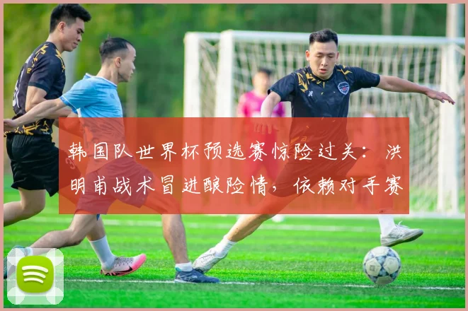 韩国队世界杯预选赛惊险过关：洪明甫战术冒进酿险情，依赖对手赛果免垫底