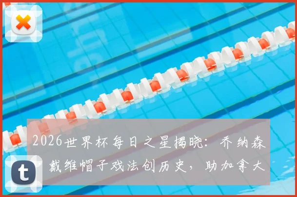 2026世界杯每日之星揭晓：乔纳森·戴维帽子戏法创历史，助加拿大夺队史首胜荣膺最佳球员，附进球集锦与数据解析