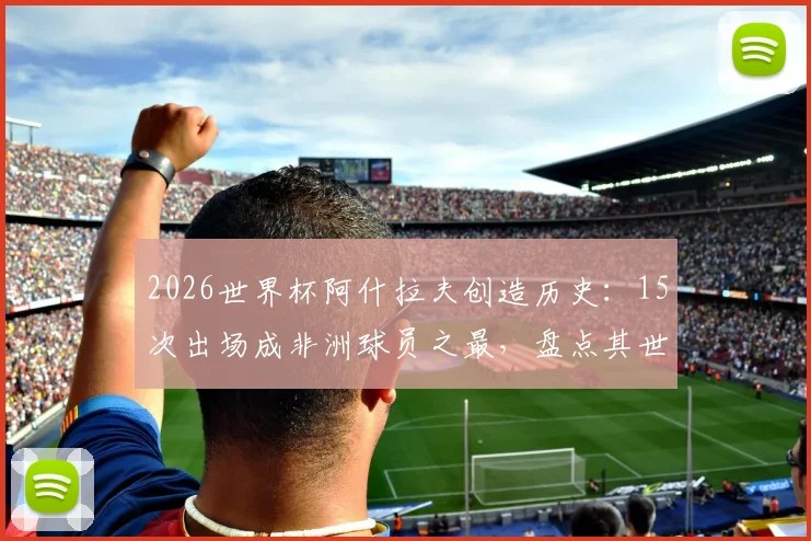 2026世界杯阿什拉夫创造历史：15次出场成非洲球员之最，盘点其世界杯征程