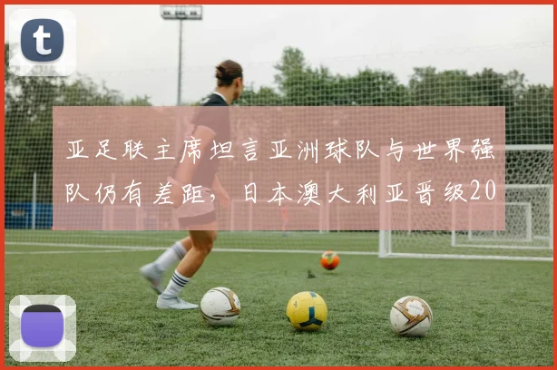 亚足联主席坦言亚洲球队与世界强队仍有差距，日本澳大利亚晋级2026世界杯前景几何？