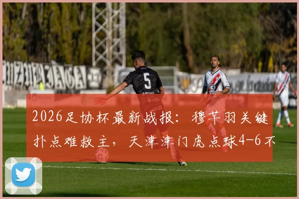2026足协杯最新战报：穆芊羽关键扑点难救主，天津津门虎点球4-6不敌兰州陇原遭淘汰