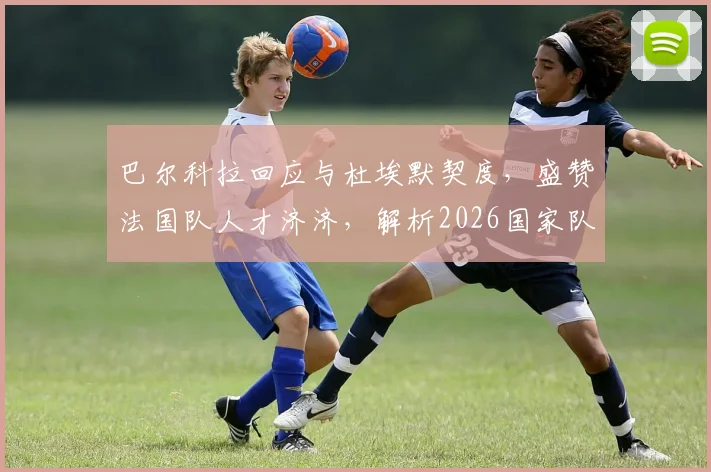 巴尔科拉回应与杜埃默契度,盛赞法国队人才济济,解析2026国家队进攻新可能