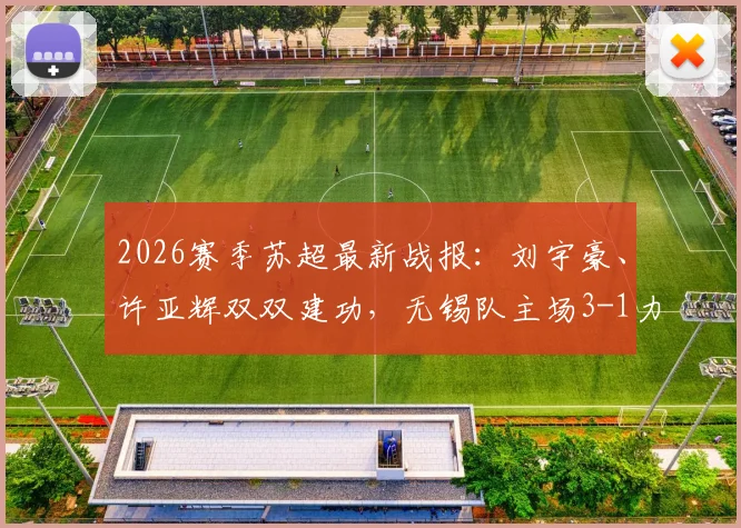 2026赛季苏超最新战报:刘宇豪、许亚辉双双建功,无锡队主场3-1力克泰州队,附实时积分榜分析