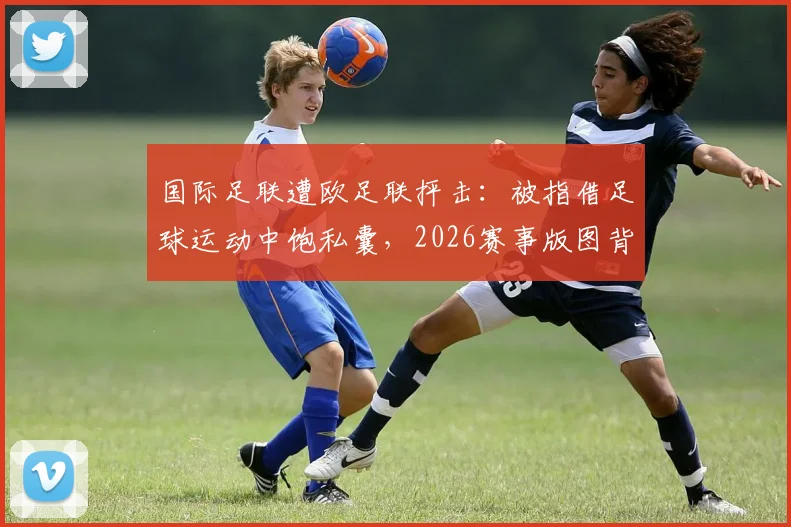国际足联遭欧足联抨击:被指借足球运动中饱私囊,2026赛事版图背后利益博弈白热化