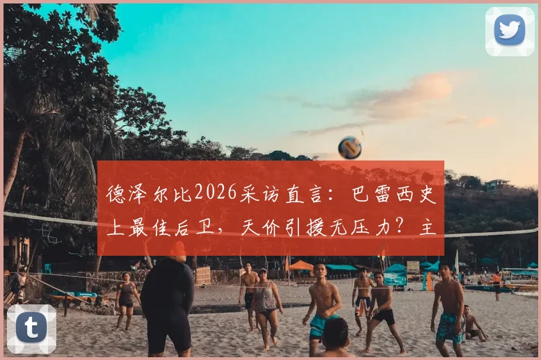 德泽尔比2026采访直言:巴雷西史上最佳后卫,天价引援无压力?主帅亲述球队建设理念