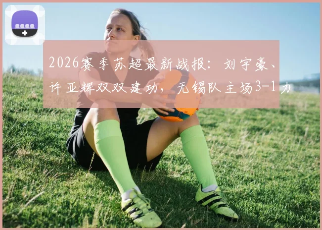 2026赛季苏超最新战报：刘宇豪、许亚辉双双建功，无锡队主场3-1力克泰州队，附实时积分榜分析