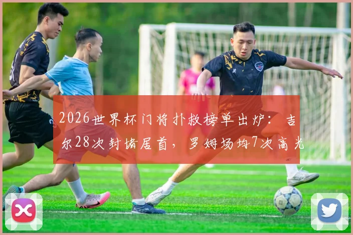 2026世界杯门将扑救榜单出炉：吉尔28次封堵居首，罗姆场均7次高光，附扑救成功率与黑马解析