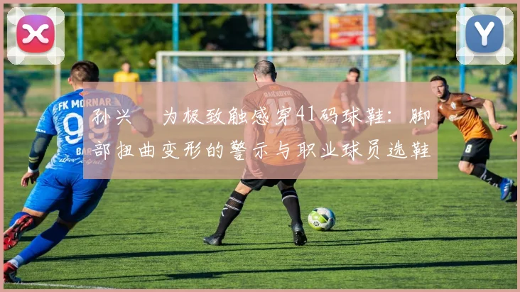 孙兴慜为极致触感穿41码球鞋：脚部扭曲变形的警示与职业球员选鞋指南