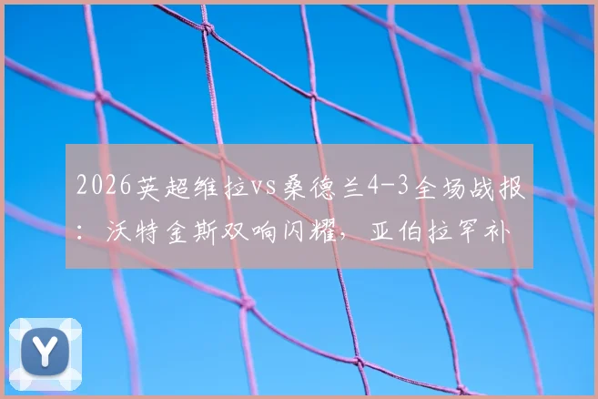 2026英超维拉vs桑德兰4-3全场战报：沃特金斯双响闪耀，亚伯拉罕补时绝杀制胜