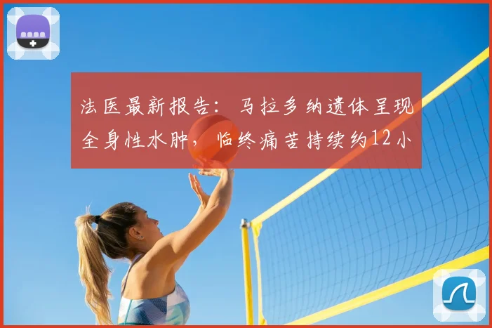 法医最新报告：马拉多纳遗体呈现全身性水肿，临终痛苦持续约12小时，权威解读死亡细节