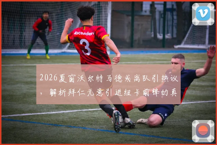 2026夏窗沃尔特马德或离队引热议，解析拜仁无意引进纽卡前锋的真实原因与潜在去向
