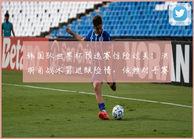 韩国队世界杯预选赛惊险过关：洪明甫战术冒进酿险情，依赖对手赛果免垫底