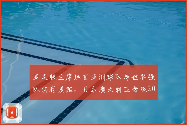 亚足联主席坦言亚洲球队与世界强队仍有差距，日本澳大利亚晋级2026世界杯前景几何？