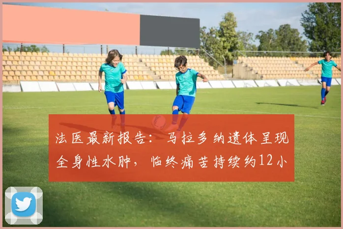 法医最新报告：马拉多纳遗体呈现全身性水肿，临终痛苦持续约12小时，权威解读死亡细节