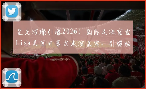 星光璀璨引爆2026!国际足联官宣Lisa美国开幕式表演嘉宾,引爆粉丝热议与观看指南