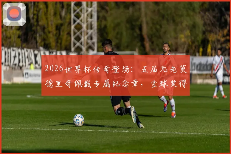 2026世界杯传奇登场：五届元老莫德里奇佩戴专属纪念章，金球奖得主球衣细节全解析