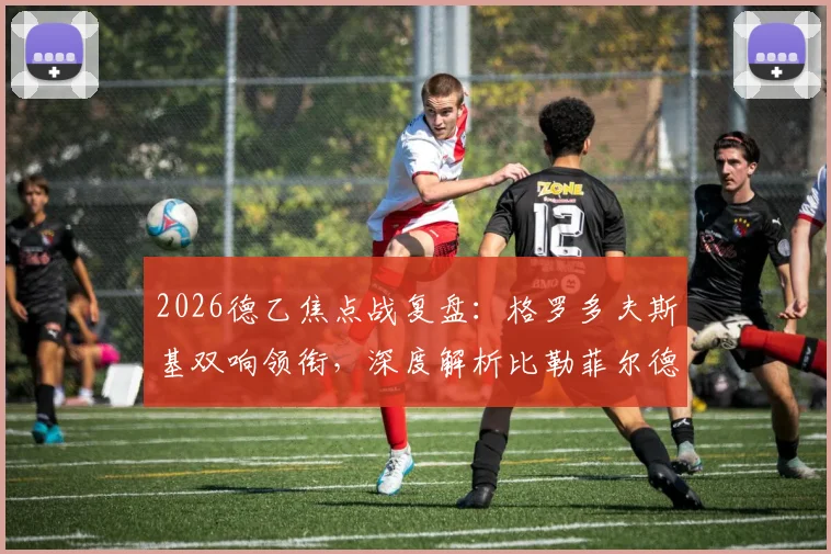 2026德乙焦点战复盘：格罗多夫斯基双响领衔，深度解析比勒菲尔德6-1横扫柏林赫塔战术与球员表现