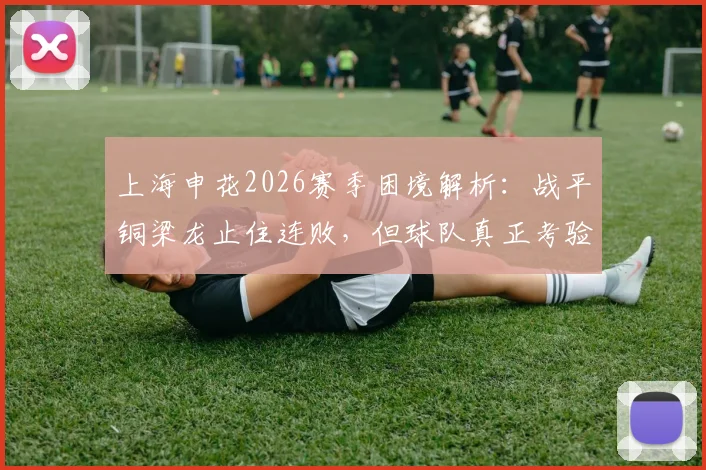 上海申花2026赛季困境解析：战平铜梁龙止住连败，但球队真正考验还在后头