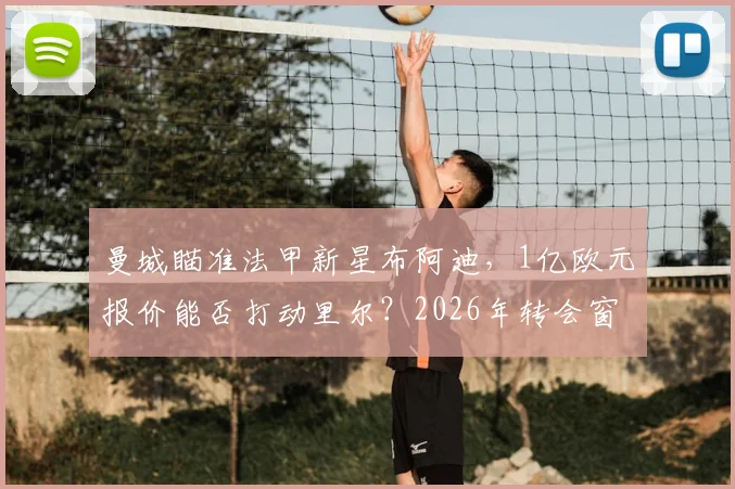 曼城瞄准法甲新星布阿迪，1亿欧元报价能否打动里尔？2026年转会窗焦点解析