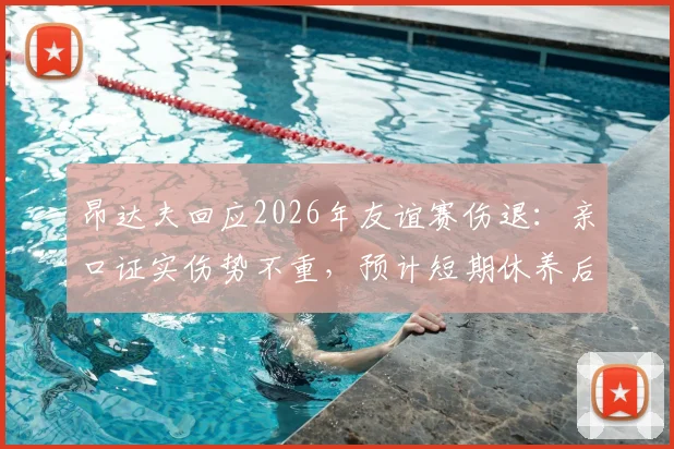昂达夫回应2026年友谊赛伤退：亲口证实伤势不重，预计短期休养后回归，最新伤情追踪