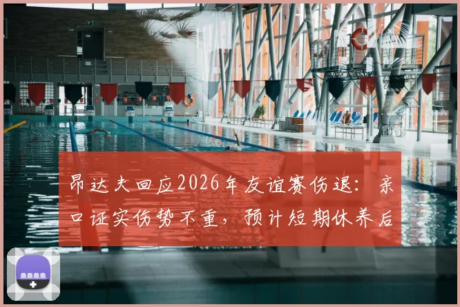 昂达夫回应2026年友谊赛伤退：亲口证实伤势不重，预计短期休养后回归，最新伤情追踪