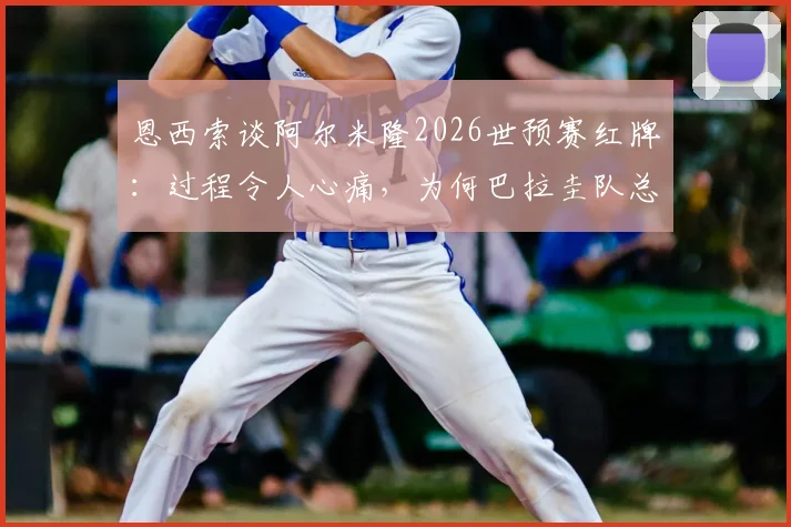 恩西索谈阿尔米隆2026世预赛红牌：过程令人心痛，为何巴拉圭队总遭遇争议判罚？