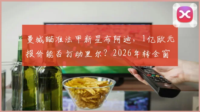 曼城瞄准法甲新星布阿迪,1亿欧元报价能否打动里尔?2026年转会窗焦点解析
