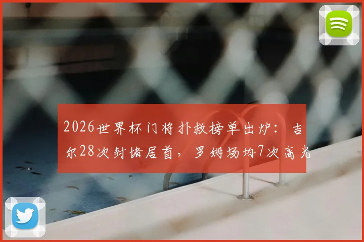 2026世界杯门将扑救榜单出炉：吉尔28次封堵居首，罗姆场均7次高光，附扑救成功率与黑马解析