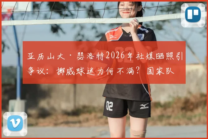 亚历山大·瑟洛特2026年社媒晒照引争议：挪威球迷为何不满？国家队表现与评论区风波深度解析