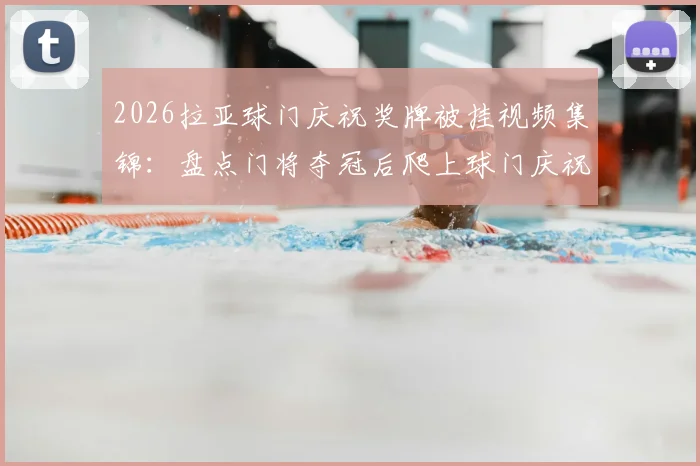 2026拉亚球门庆祝奖牌被挂视频集锦：盘点门将夺冠后爬上球门庆祝的搞笑与尴尬瞬间全解析