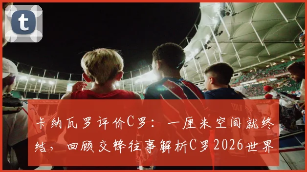卡纳瓦罗评价C罗：一厘米空间就终结，回顾交锋往事解析C罗2026世界杯前竞争力