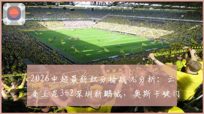 2026中超最新积分榜战况分析：云南玉昆3-2深圳新鹏城，奥斯卡破门&卡尔采夫梅开二度引爆焦点战，附全场回放观看渠道指南