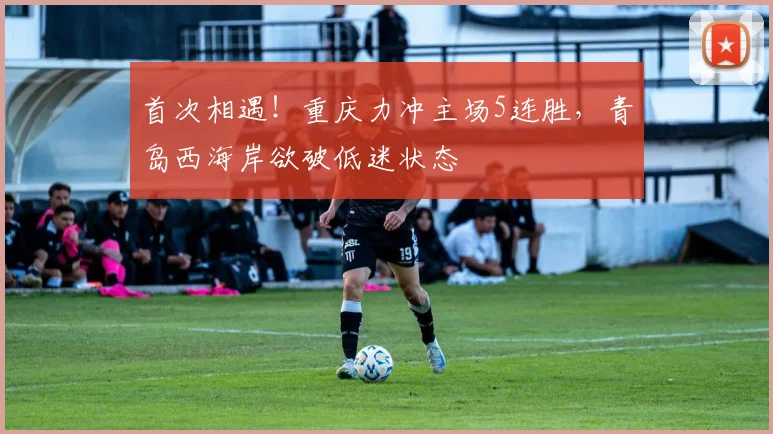 首次相遇！重庆力冲主场5连胜，青岛西海岸欲破低迷状态