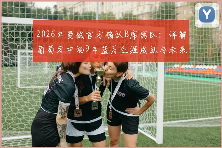 2026年曼城官方确认B席离队：详解葡萄牙中场9年蓝月生涯成就与未来去向