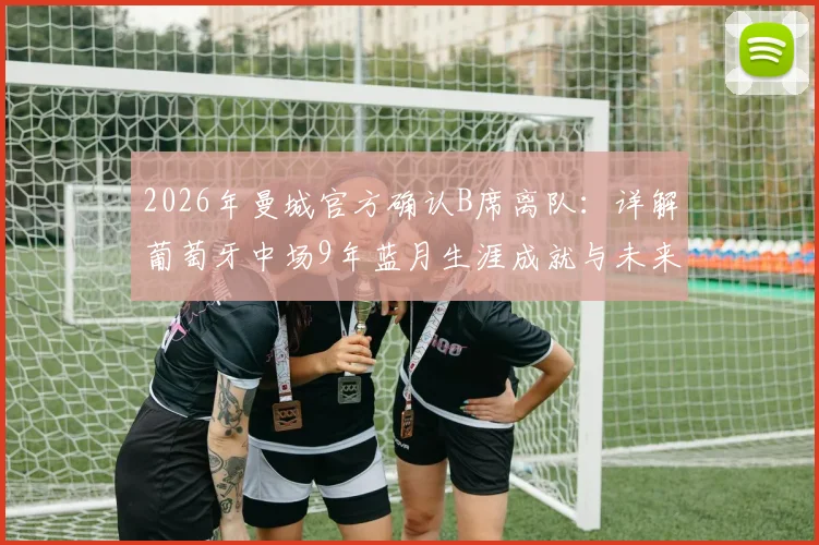 2026年曼城官方确认B席离队：详解葡萄牙中场9年蓝月生涯成就与未来去向