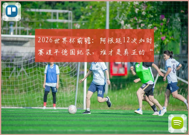 2026世界杯前瞻：阿根廷12次加时赛追平德国纪录，谁才是真正的“加时赛之王”？胜率深度解析