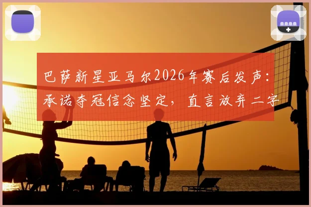 巴萨新星亚马尔2026年赛后发声：承诺夺冠信念坚定，直言放弃二字不存在于字典