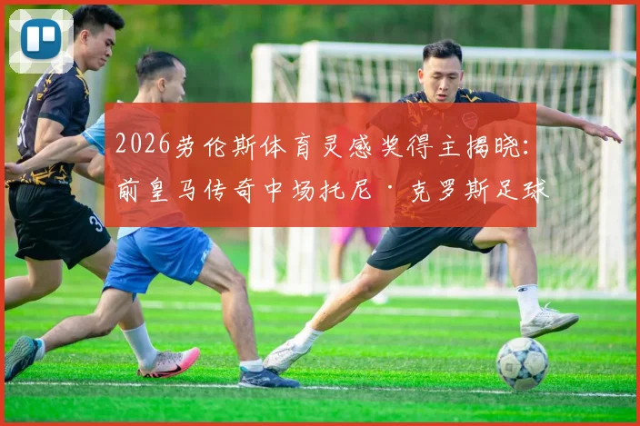 2026劳伦斯体育灵感奖得主揭晓：前皇马传奇中场托尼·克罗斯足球生涯荣誉与近况深度盘点