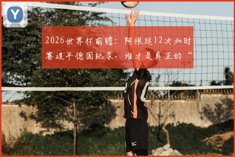 2026世界杯前瞻:阿根廷12次加时赛追平德国纪录,谁才是真正的“加时赛之王”?胜率深度解析