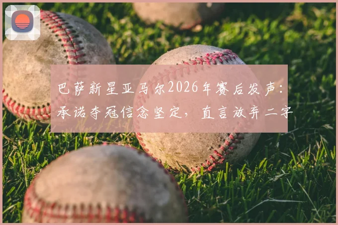 巴萨新星亚马尔2026年赛后发声:承诺夺冠信念坚定,直言放弃二字不存在于字典
