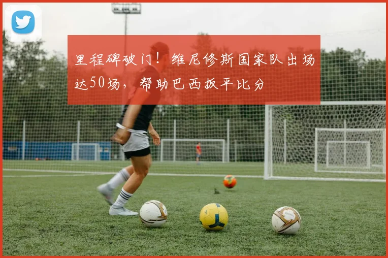 里程碑破门！维尼修斯国家队出场达50场，帮助巴西扳平比分