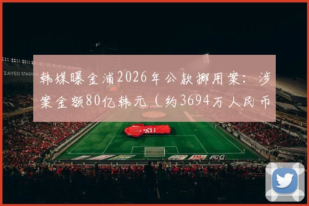 韩媒曝金浦2026年公款挪用案:涉案金额80亿韩元(约3694万人民币),案件细节与后续影响分析