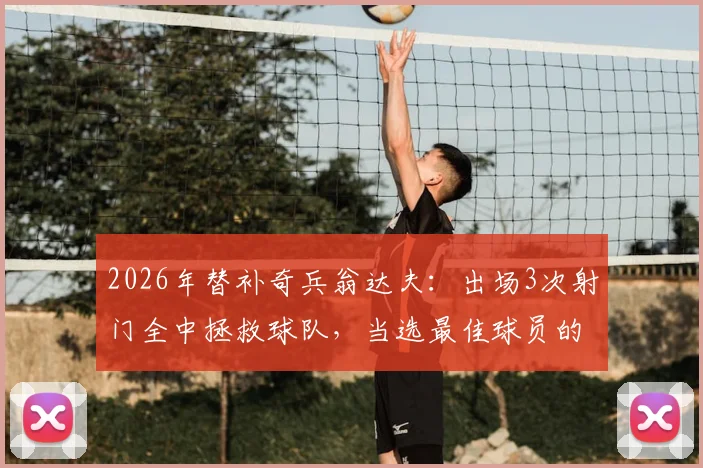 2026年替补奇兵翁达夫：出场3次射门全中拯救球队，当选最佳球员的技术细节分析